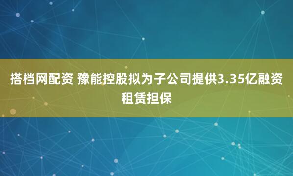 搭档网配资 豫能控股拟为子公司提供3.35亿融资租赁担保