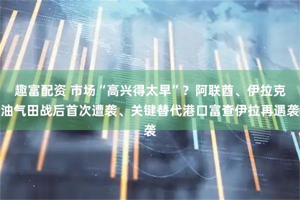 趣富配资 市场“高兴得太早”？阿联酋、伊拉克油气田战后首次遭袭、关键替代港口富查伊拉再遇袭