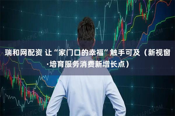 瑞和网配资 让“家门口的幸福”触手可及（新视窗·培育服务消费新增长点）