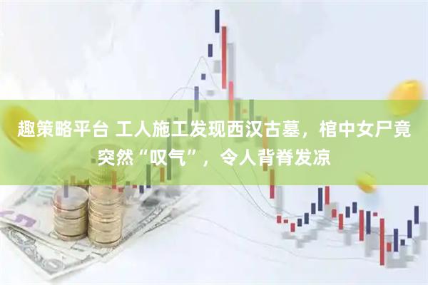 趣策略平台 工人施工发现西汉古墓，棺中女尸竟突然“叹气”，令人背脊发凉