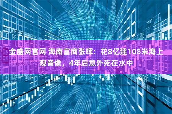 金盛网官网 海南富商张晖：花8亿建108米海上观音像，4年后意外死在水中