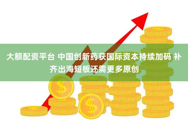 大额配资平台 中国创新药获国际资本持续加码 补齐出海短板还需更多原创