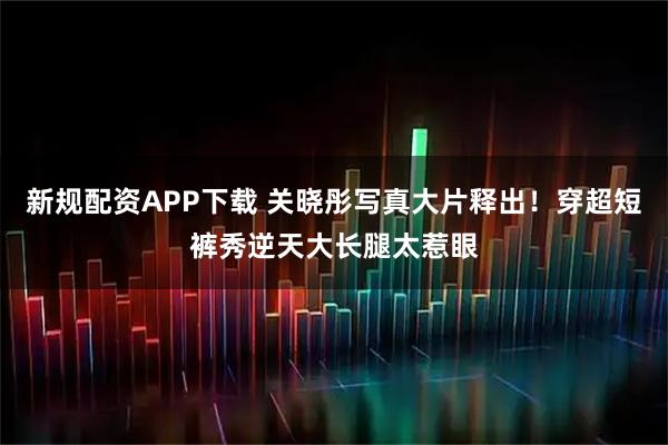 新规配资APP下载 关晓彤写真大片释出！穿超短裤秀逆天大长腿太惹眼