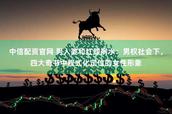 中信配资官网 男人婆和红颜祸水：男权社会下，四大奇书中程式化定位的女性形象