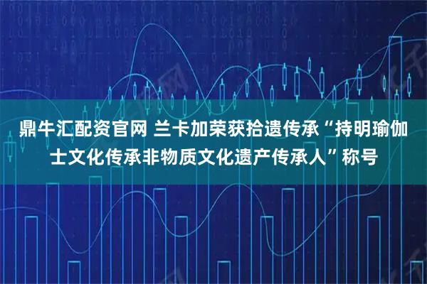 鼎牛汇配资官网 兰卡加荣获拾遗传承“持明瑜伽士文化传承非物质文化遗产传承人”称号