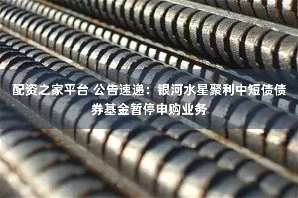 配资之家平台 公告速递：银河水星聚利中短债债券基金暂停申购业务