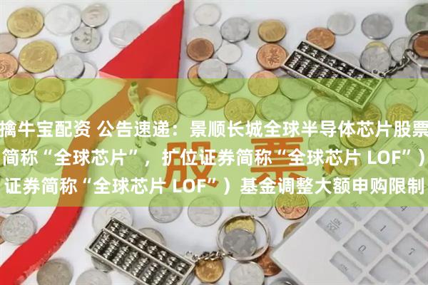 擒牛宝配资 公告速递：景顺长城全球半导体芯片股票（QDII-LOF）（场内简称“全球芯片”，扩位证券简称“全球芯片 LOF”）基金调整大额申购限制