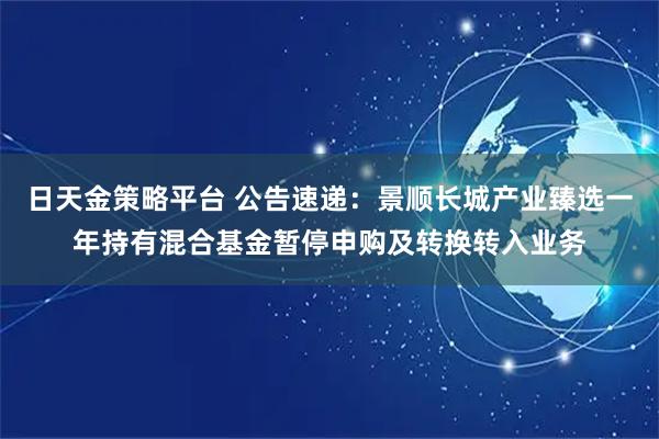 日天金策略平台 公告速递：景顺长城产业臻选一年持有混合基金暂停申购及转换转入业务