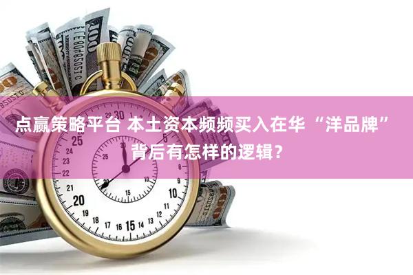 点赢策略平台 本土资本频频买入在华 “洋品牌” 背后有怎样的逻辑？
