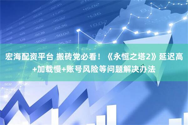 宏海配资平台 搬砖党必看！《永恒之塔2》延迟高+加载慢+账号风险等问题解决办法