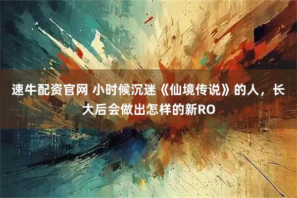 速牛配资官网 小时候沉迷《仙境传说》的人，长大后会做出怎样的新RO