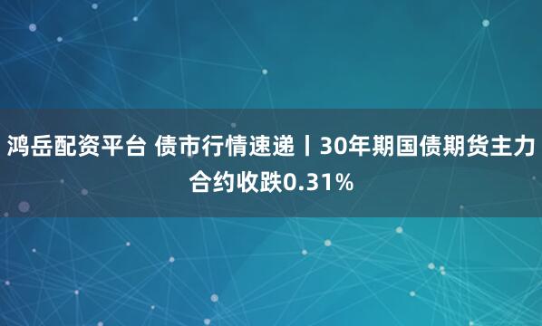 鸿岳配资平台 债市行情速递丨30年期国债期货主力合约收跌0.31%