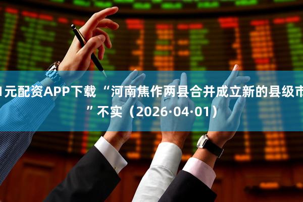 1元配资APP下载 “河南焦作两县合并成立新的县级市”不实（2026·04·01）