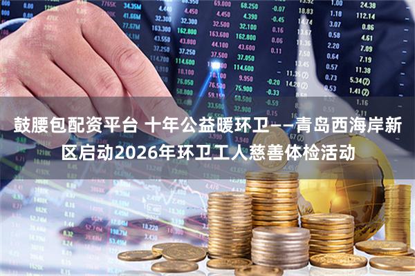 鼓腰包配资平台 十年公益暖环卫——青岛西海岸新区启动2026年环卫工人慈善体检活动
