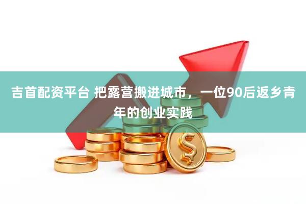 吉首配资平台 把露营搬进城市，一位90后返乡青年的创业实践