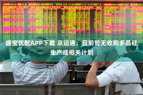 盛宝优配APP下载 京运通：目前暂无收购多晶硅生产线相关计划