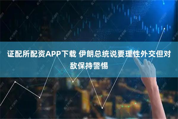 证配所配资APP下载 伊朗总统说要理性外交但对敌保持警惕