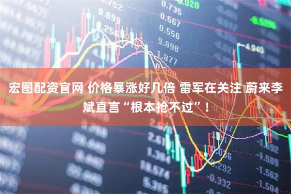 宏图配资官网 价格暴涨好几倍 雷军在关注 蔚来李斌直言“根本抢不过”！