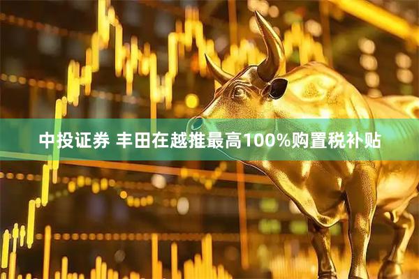 中投证券 丰田在越推最高100%购置税补贴