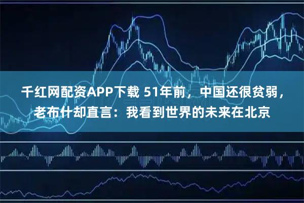 千红网配资APP下载 51年前，中国还很贫弱，老布什却直言：我看到世界的未来在北京