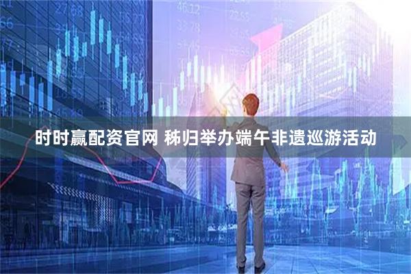 时时赢配资官网 秭归举办端午非遗巡游活动