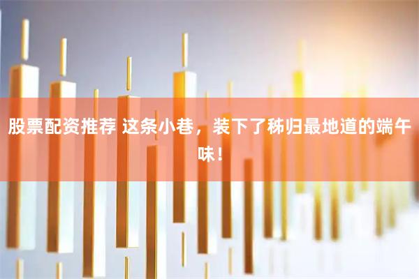 股票配资推荐 这条小巷，装下了秭归最地道的端午味！