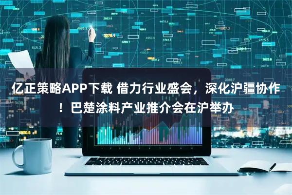 亿正策略APP下载 借力行业盛会，深化沪疆协作！巴楚涂料产业推介会在沪举办