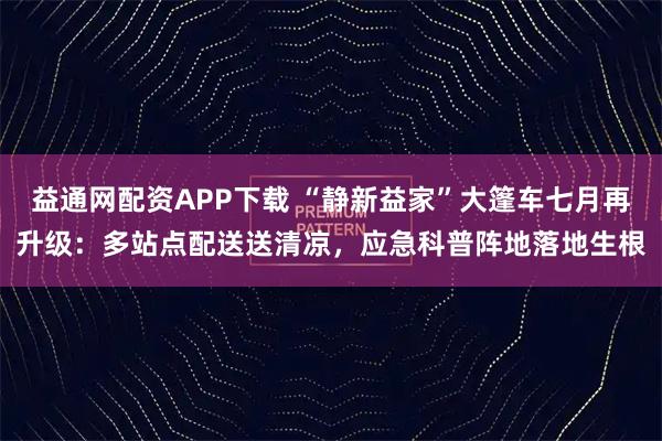 益通网配资APP下载 “静新益家”大篷车七月再升级：多站点配送送清凉，应急科普阵地落地生根