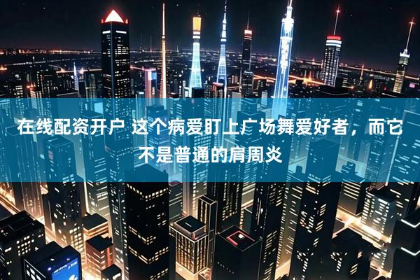 在线配资开户 这个病爱盯上广场舞爱好者，而它不是普通的肩周炎