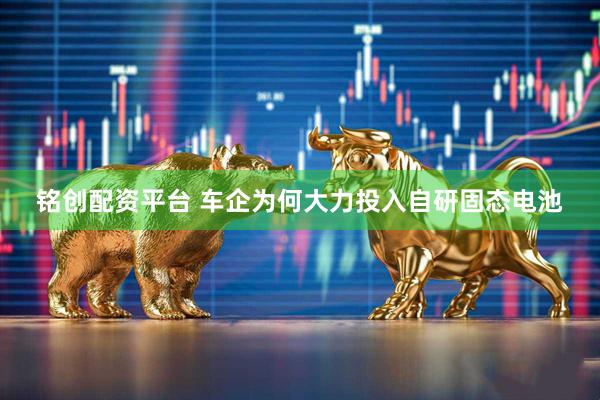 铭创配资平台 车企为何大力投入自研固态电池