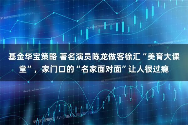 基金华宝策略 著名演员陈龙做客徐汇“美育大课堂”，家门口的“名家面对面”让人很过瘾