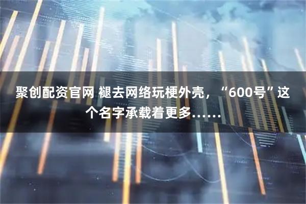 聚创配资官网 褪去网络玩梗外壳，“600号”这个名字承载着更多……